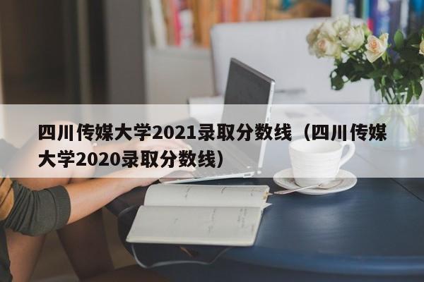 四川传媒大学2021录取分数线（四川传媒大学2020录取分数线）