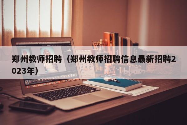 郑州教师招聘（郑州教师招聘信息最新招聘2023年）