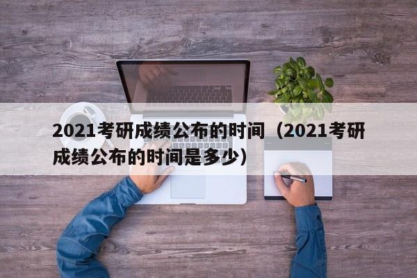 2021考研成绩公布的时间（2021考研成绩公布的时间是多少）