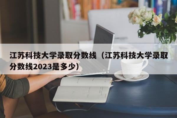 江苏科技大学录取分数线（江苏科技大学录取分数线2023是多少）