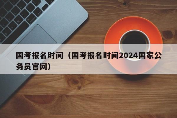 国考报名时间（国考报名时间2024国家公务员官网）