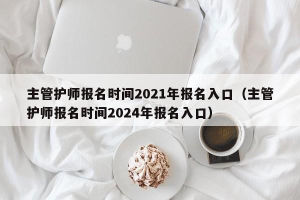 主管护师报名时间2021年报名入口（主管护师报名时间2024年报名入口）