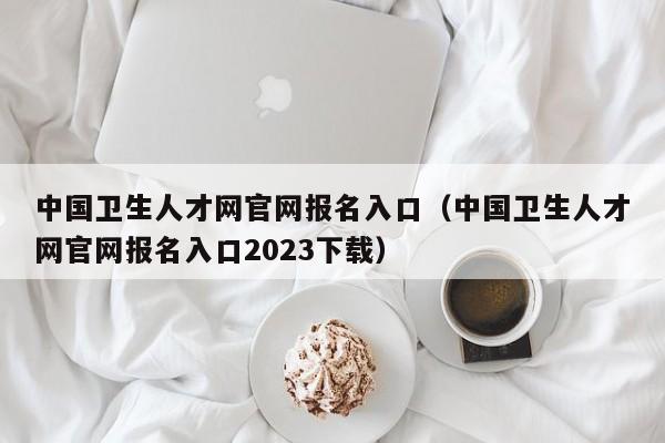 中国卫生人才网官网报名入口（中国卫生人才网官网报名入口2023下载）