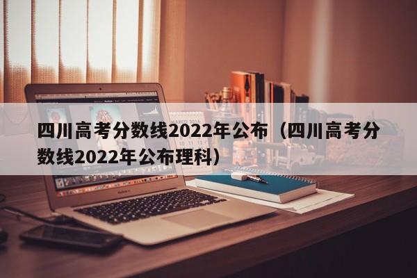 四川高考分数线2022年公布（四川高考分数线2022年公布理科）