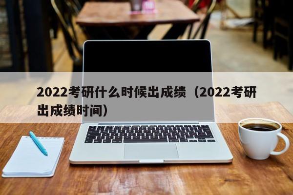 2022考研什么时候出成绩（2022考研出成绩时间）