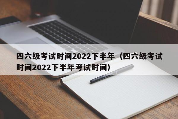 四六级考试时间2022下半年（四六级考试时间2022下半年考试时间）