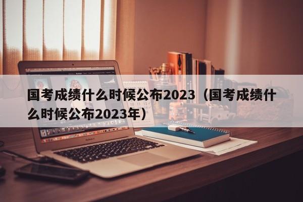 国考成绩什么时候公布2023（国考成绩什么时候公布2023年）