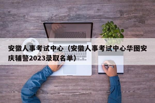 安徽人事考试中心（安徽人事考试中心华图安庆辅警2023录取名单）