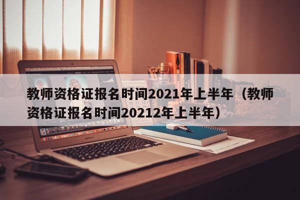 教师资格证报名时间2021年上半年（教师资格证报名时间20212年上半年）
