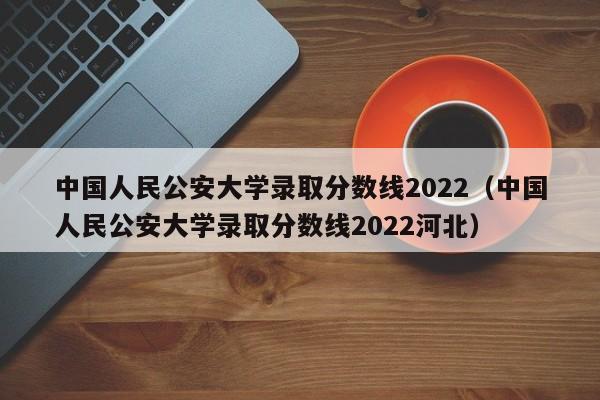 中国人民公安大学录取分数线2022（中国人民公安大学录取分数线2022河北）