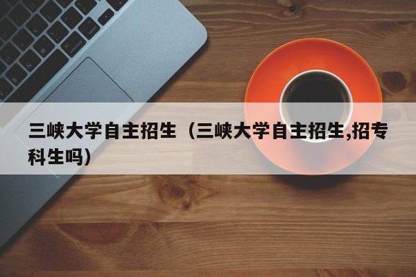 三峡大学自主招生（三峡大学自主招生,招专科生吗）