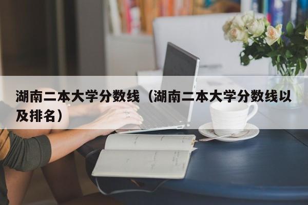 湖南二本大学分数线（湖南二本大学分数线以及排名）