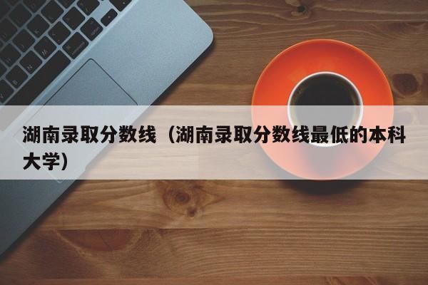 湖南录取分数线（湖南录取分数线最低的本科大学）
