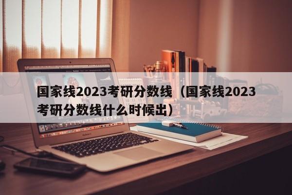 国家线2023考研分数线（国家线2023考研分数线什么时候出）