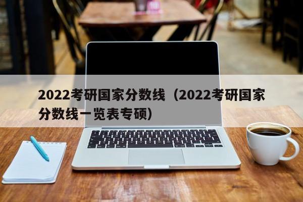 2022考研国家分数线（2022考研国家分数线一览表专硕）