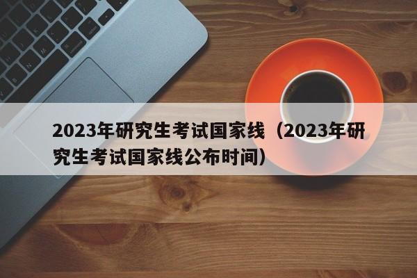 2023年研究生考试国家线（2023年研究生考试国家线公布时间）