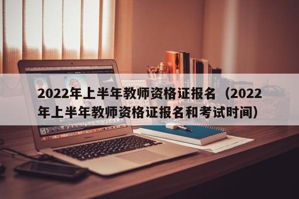 2022年上半年教师资格证报名（2022年上半年教师资格证报名和考试时间）