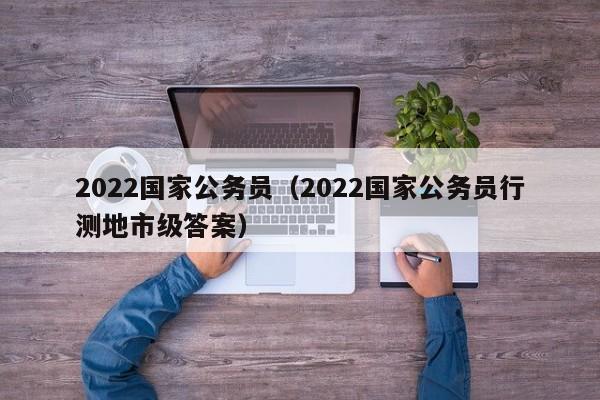 2022国家公务员（2022国家公务员行测地市级答案）