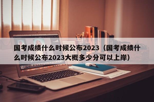 国考成绩什么时候公布2023（国考成绩什么时候公布2023大概多少分可以上岸）