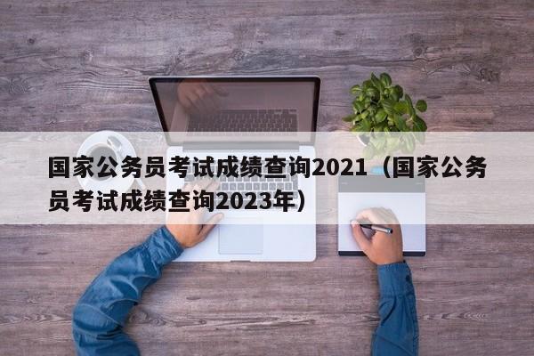 国家公务员考试成绩查询2021（国家公务员考试成绩查询2023年）