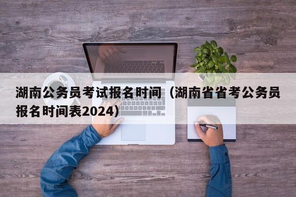 湖南公务员考试报名时间（湖南省省考公务员报名时间表2024）