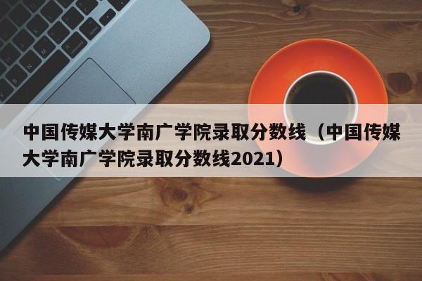 中国传媒大学南广学院录取分数线（中国传媒大学南广学院录取分数线2021）