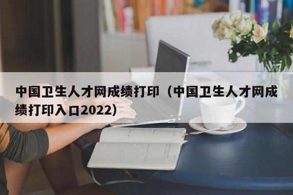 中国卫生人才网成绩打印（中国卫生人才网成绩打印入口2022）