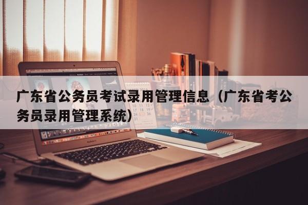 广东省公务员考试录用管理信息（广东省考公务员录用管理系统）