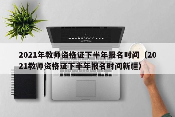 2021年教师资格证下半年报名时间（2021教师资格证下半年报名时间新疆）