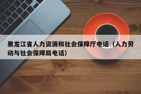 黑龙江省人力资源和社会保障厅电话（人力劳动与社会保障局电话）