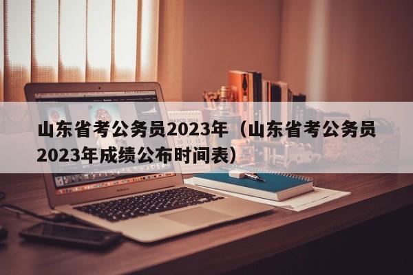 山东省考公务员2023年（山东省考公务员2023年成绩公布时间表）
