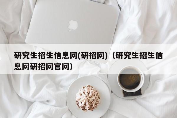 研究生招生信息网(研招网)（研究生招生信息网研招网官网）