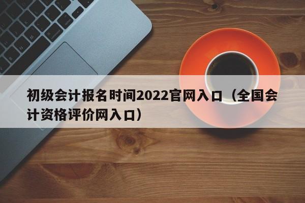 初级会计报名时间2022官网入口（全国会计资格评价网入口）