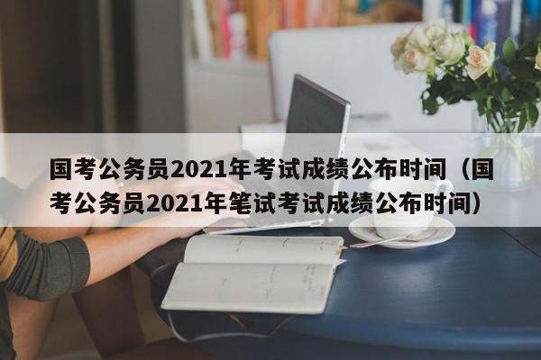 国考公务员2021年考试成绩公布时间（国考公务员2021年笔试考试成绩公布时间）