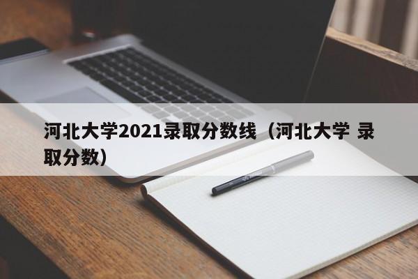 河北大学2021录取分数线（河北大学 录取分数）