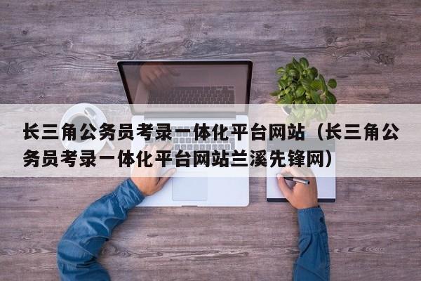 长三角公务员考录一体化平台网站（长三角公务员考录一体化平台网站兰溪先锋网）