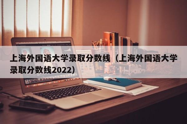 上海外国语大学录取分数线（上海外国语大学录取分数线2022）