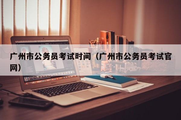 广州市公务员考试时间（广州市公务员考试官网）