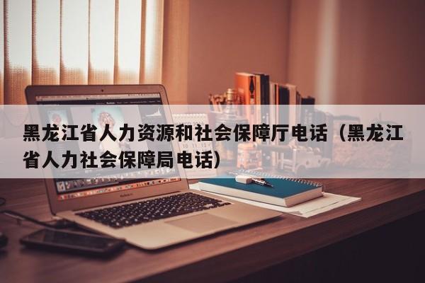 黑龙江省人力资源和社会保障厅电话（黑龙江省人力社会保障局电话）
