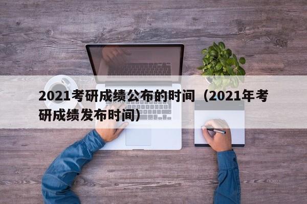2021考研成绩公布的时间（2021年考研成绩发布时间）