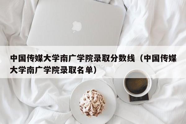 中国传媒大学南广学院录取分数线（中国传媒大学南广学院录取名单）