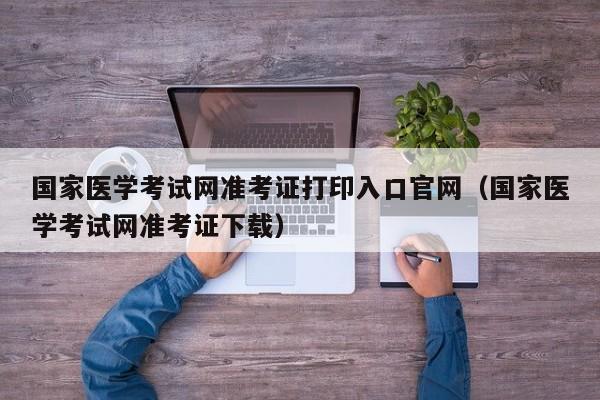 国家医学考试网准考证打印入口官网（国家医学考试网准考证下载）