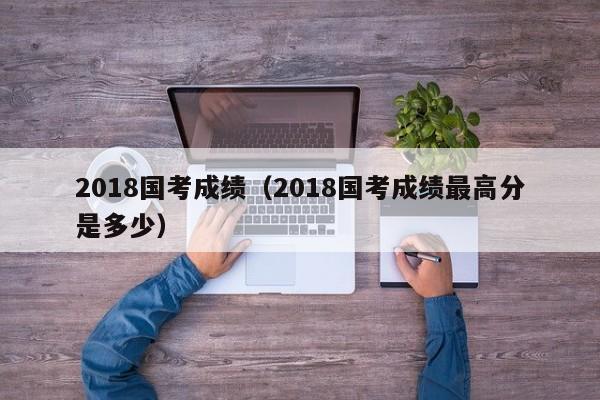 2018国考成绩（2018国考成绩最高分是多少）