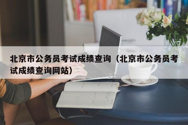 北京市公务员考试成绩查询（北京市公务员考试成绩查询网站）