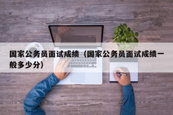 国家公务员面试成绩（国家公务员面试成绩一般多少分）