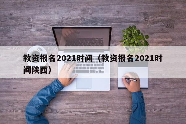 教资报名2021时间（教资报名2021时间陕西）