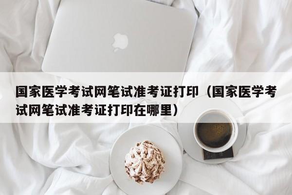 国家医学考试网笔试准考证打印（国家医学考试网笔试准考证打印在哪里）