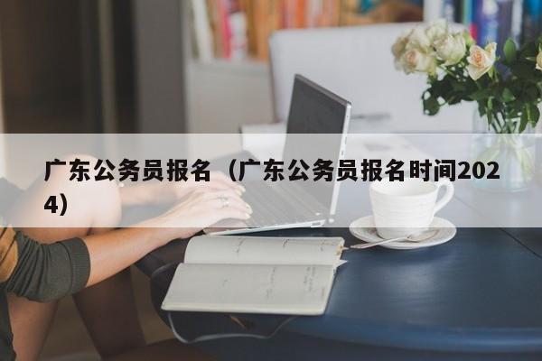 广东公务员报名（广东公务员报名时间2024）