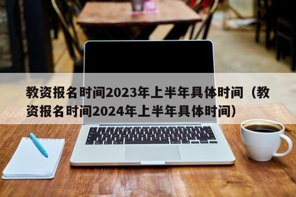 教资报名时间2023年上半年具体时间（教资报名时间2024年上半年具体时间）