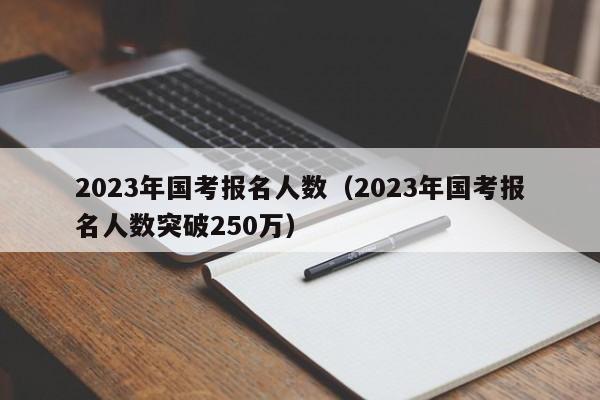 2023年国考报名人数（2023年国考报名人数突破250万）